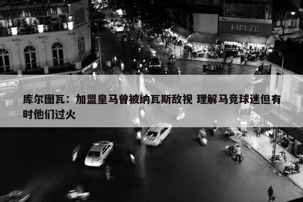 库尔图瓦：加盟皇马曾被纳瓦斯敌视 理解马竞球迷但有时他们过火