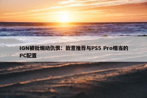 IGN被批煽动仇恨：故意推荐与PS5 Pro相当的PC配置