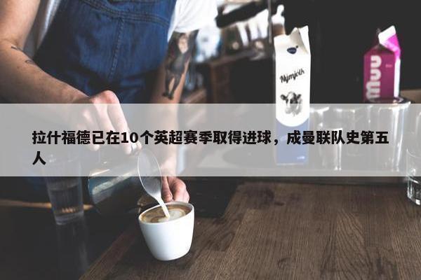 拉什福德已在10个英超赛季取得进球，成曼联队史第五人