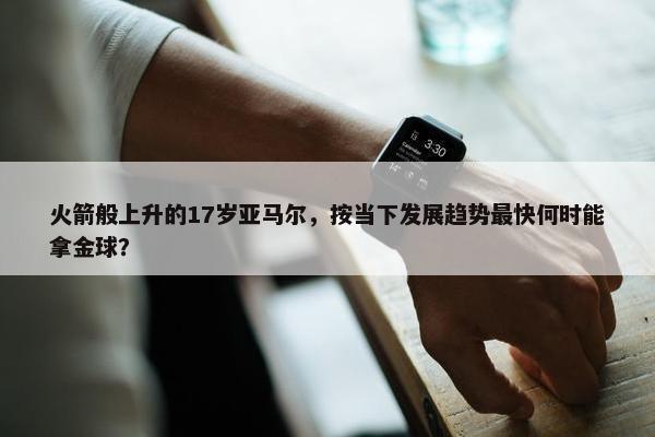 火箭般上升的17岁亚马尔，按当下发展趋势最快何时能拿金球？