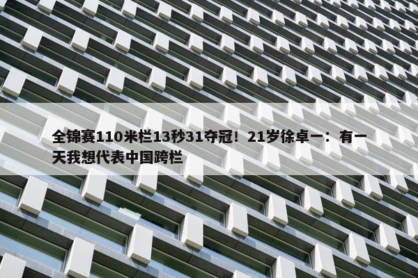 全锦赛110米栏13秒31夺冠！21岁徐卓一：有一天我想代表中国跨栏