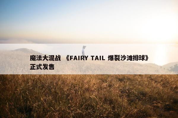 魔法大混战 《FAIRY TAIL 爆裂沙滩排球》正式发售