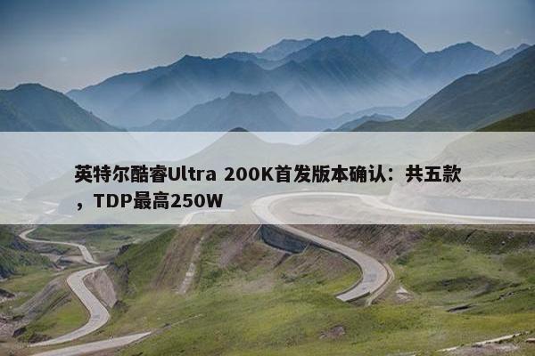 英特尔酷睿Ultra 200K首发版本确认：共五款，TDP最高250W