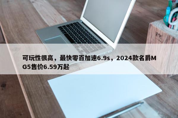 可玩性很高，最快零百加速6.9s，2024款名爵MG5售价6.59万起