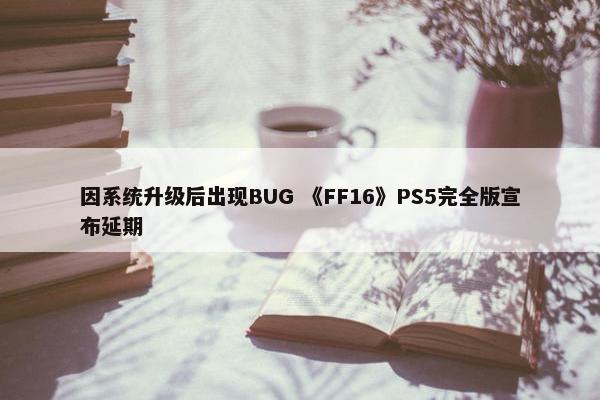 因系统升级后出现BUG 《FF16》PS5完全版宣布延期