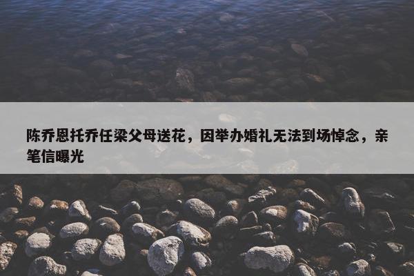 陈乔恩托乔任梁父母送花，因举办婚礼无法到场悼念，亲笔信曝光