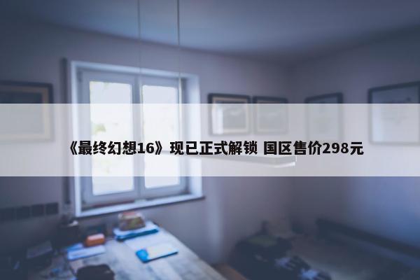 《最终幻想16》现已正式解锁 国区售价298元