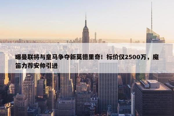 曝曼联将与皇马争夺新莫德里奇！标价仅2500万，魔笛力荐安帅引进