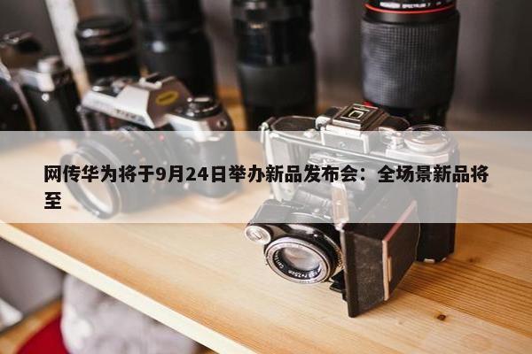 网传华为将于9月24日举办新品发布会：全场景新品将至