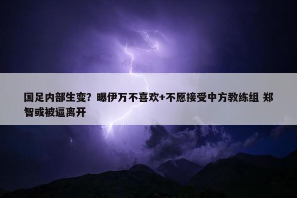 国足内部生变？曝伊万不喜欢+不愿接受中方教练组 郑智或被逼离开