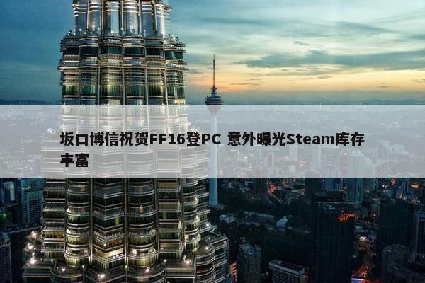 坂口博信祝贺FF16登PC 意外曝光Steam库存丰富