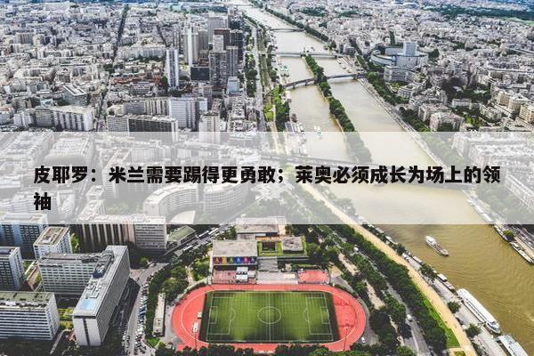 皮耶罗：米兰需要踢得更勇敢；莱奥必须成长为场上的领袖