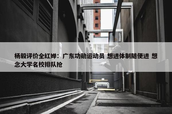 杨毅评价全红婵：广东功勋运动员 想进体制随便进 想念大学名校排队抢