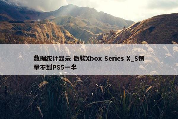 数据统计显示 微软Xbox Series X_S销量不到PS5一半