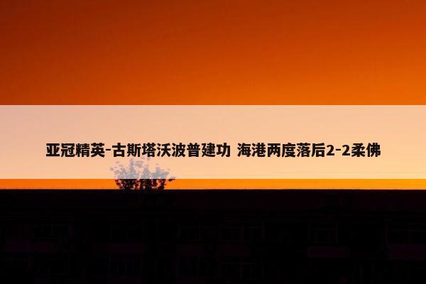 亚冠精英-古斯塔沃波普建功 海港两度落后2-2柔佛