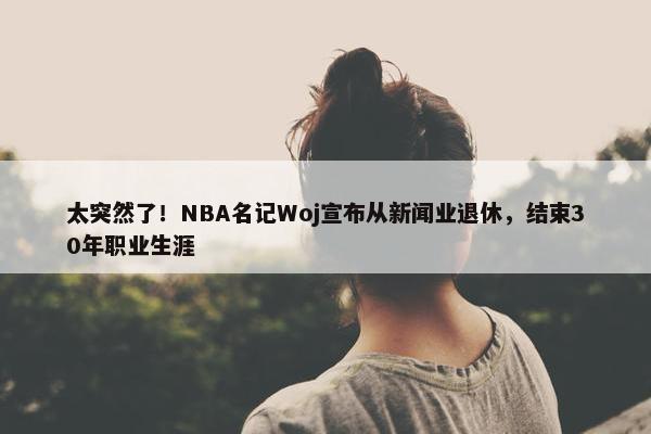 太突然了！NBA名记Woj宣布从新闻业退休，结束30年职业生涯