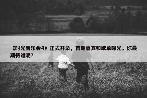 《时光音乐会4》正式开录，首期嘉宾和歌单曝光，你最期待谁呢？