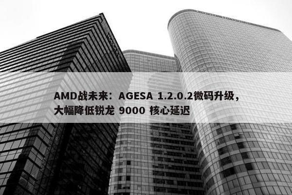 AMD战未来：AGESA 1.2.0.2微码升级，大幅降低锐龙 9000 核心延迟