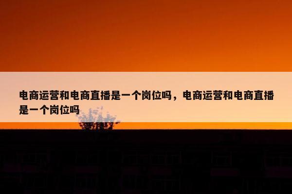 电商运营和电商直播是一个岗位吗，电商运营和电商直播是一个岗位吗