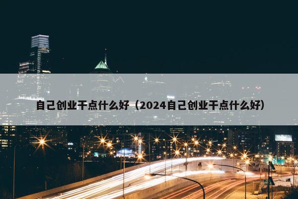 自己创业干点什么好（2024自己创业干点什么好）