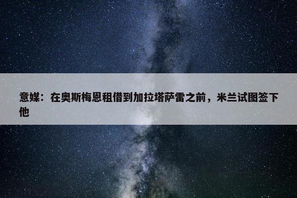 意媒：在奥斯梅恩租借到加拉塔萨雷之前，米兰试图签下他