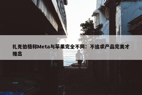 扎克伯格称Meta与苹果完全不同：不追求产品完美才推出