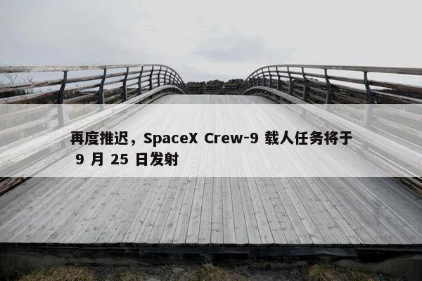 再度推迟，SpaceX Crew-9 载人任务将于 9 月 25 日发射