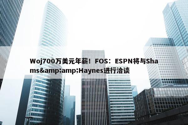 Woj700万美元年薪！FOS：ESPN将与Shams&amp;Haynes进行洽谈