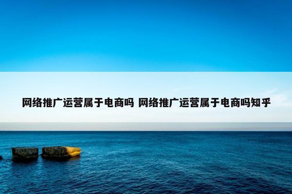 网络推广运营属于电商吗 网络推广运营属于电商吗知乎