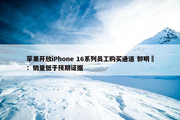 苹果开放iPhone 16系列员工购买通道 郭明錤：销量低于预期证据