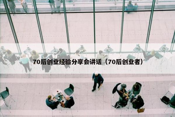 70后创业经验分享会讲话（70后创业者）