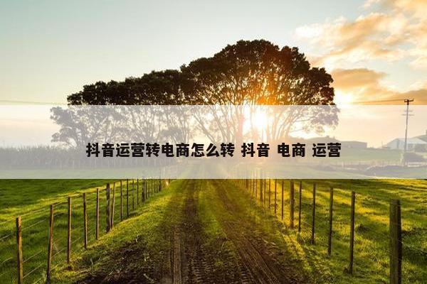 抖音运营转电商怎么转 抖音 电商 运营