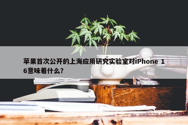 苹果首次公开的上海应用研究实验室对iPhone 16意味着什么？