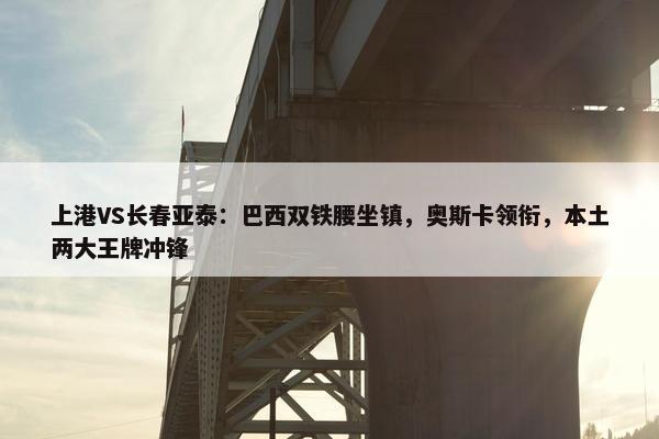 上港VS长春亚泰：巴西双铁腰坐镇，奥斯卡领衔，本土两大王牌冲锋