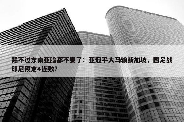 踢不过东南亚脸都不要了：亚冠平大马输新加坡，国足战印尼预定4连败？