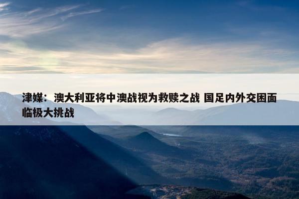 津媒：澳大利亚将中澳战视为救赎之战 国足内外交困面临极大挑战