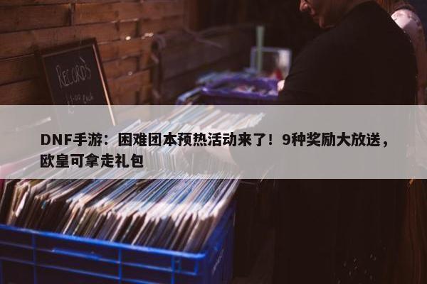 DNF手游：困难团本预热活动来了！9种奖励大放送，欧皇可拿走礼包