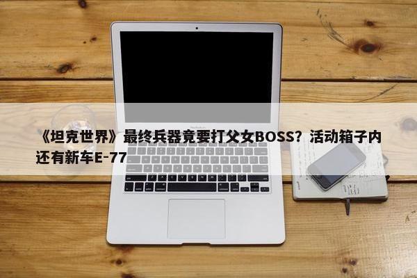 《坦克世界》最终兵器竟要打父女BOSS？活动箱子内还有新车E-77