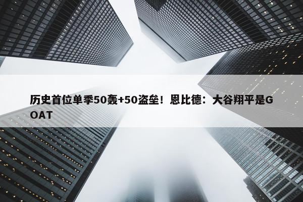 历史首位单季50轰+50盗垒！恩比德：大谷翔平是GOAT