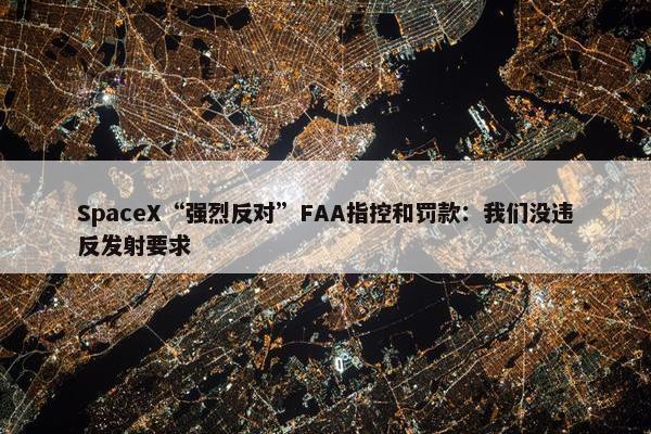 SpaceX“强烈反对”FAA指控和罚款：我们没违反发射要求