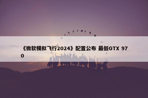 《微软模拟飞行2024》配置公布 最低GTX 970