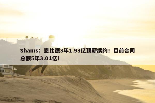 Shams：恩比德3年1.93亿顶薪续约！目前合同总额5年3.01亿！