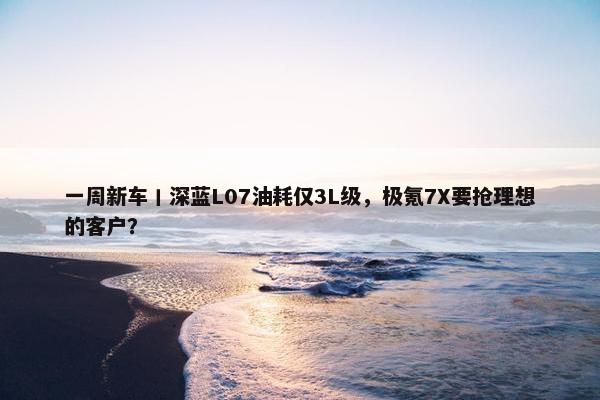 一周新车丨深蓝L07油耗仅3L级，极氪7X要抢理想的客户？