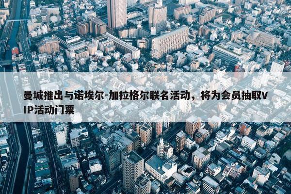 曼城推出与诺埃尔-加拉格尔联名活动，将为会员抽取VIP活动门票