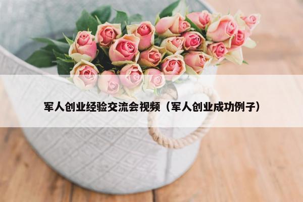 军人创业经验交流会视频（军人创业成功例子）