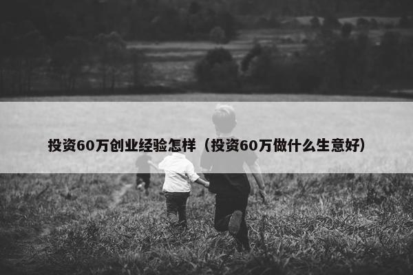 投资60万创业经验怎样（投资60万做什么生意好）