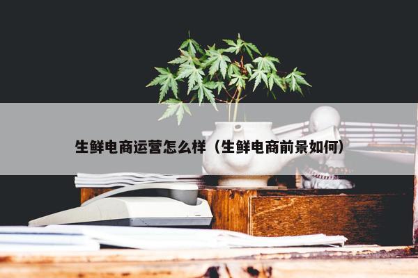 生鲜电商运营怎么样（生鲜电商前景如何）