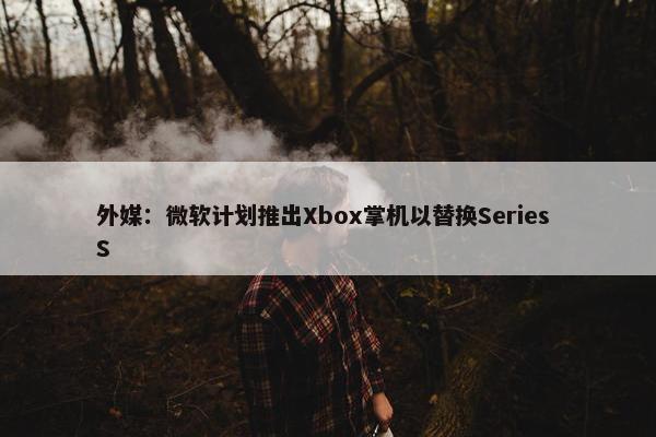 外媒：微软计划推出Xbox掌机以替换Series S