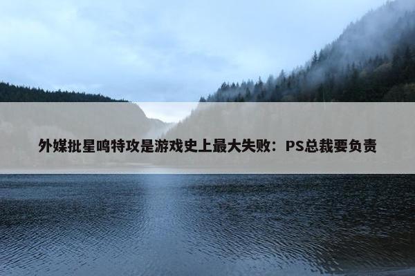 外媒批星鸣特攻是游戏史上最大失败：PS总裁要负责