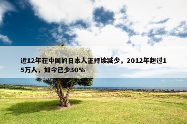 近12年在中国的日本人正持续减少，2012年超过15万人，如今已少30%